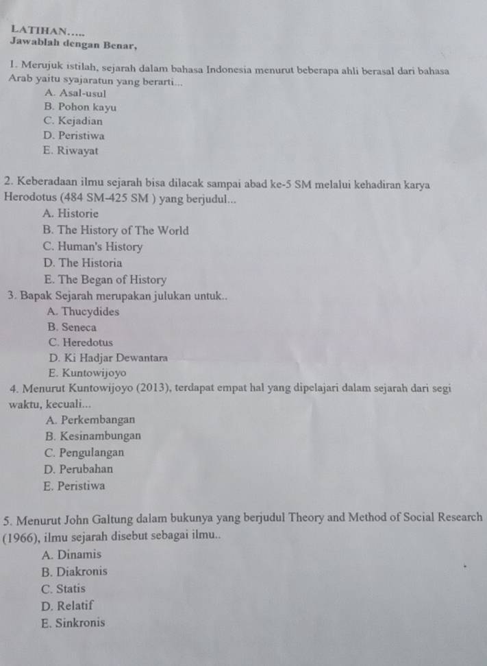 LATIHAN…..
Jawablah dengan Benar,
1. Merujuk istilah, sejarah dalam bahasa Indonesia menurut beberapa ahli berasal dari bahasa
Arab yaitu syajaratun yang berarti...
A. Asal-usul
B. Pohon kayu
C. Kejadian
D. Peristiwa
E. Riwayat
2. Keberadaan ilmu sejarah bisa dilacak sampai abad ke -5 SM melalui kehadiran karya
Herodotus (484 SM-425 SM ) yang berjudul...
A. Historie
B. The History of The World
C. Human's History
D. The Historia
E. The Began of History
3. Bapak Sejarah merupakan julukan untuk..
A. Thucydides
B. Seneca
C. Heredotus
D. Ki Hadjar Dewantara
E. Kuntowijoyo
4. Menurut Kuntowijoyo (2013), terdapat empat hal yang dipelajari dalam sejarah dari segi
waktu, kecuali...
A. Perkembangan
B. Kesinambungan
C. Pengulangan
D. Perubahan
E. Peristiwa
5. Menurut John Galtung dalam bukunya yang berjudul Theory and Method of Social Research
(1966), ilmu sejarah disebut sebagai ilmu..
A. Dinamis
B. Diakronis
C. Statis
D. Relatif
E. Sinkronis