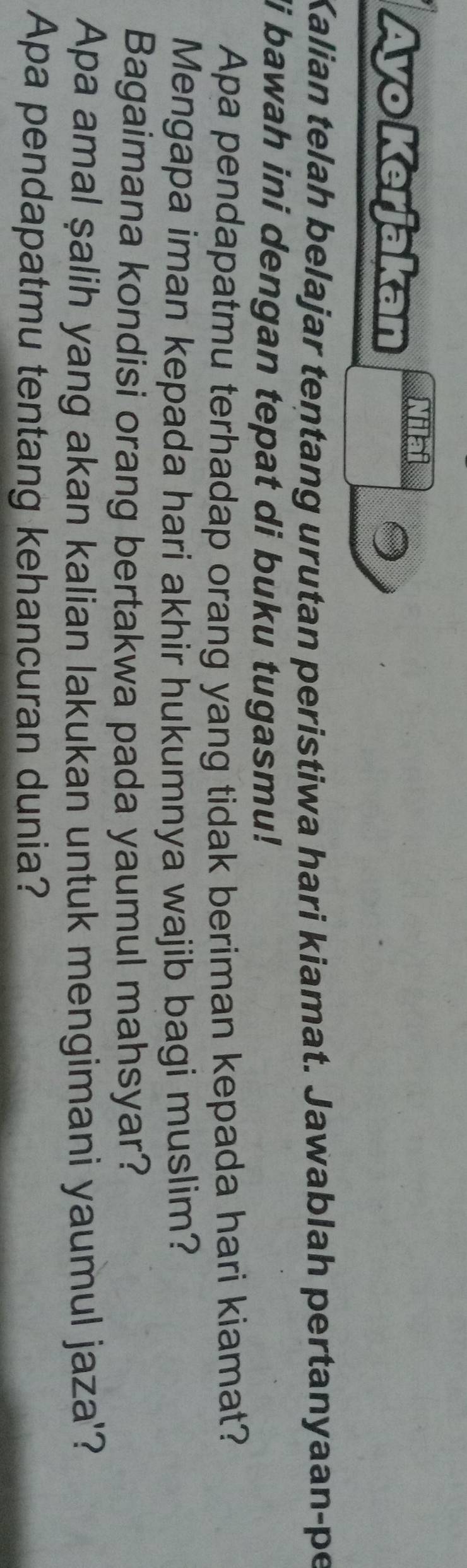 Ayo Kerjakan Nilai 
Kalian telah belajar tentang urutan peristiwa hari kiamat. Jawablah pertanyaan-pe 
i bawah ini dengan tepat di buku tugasmu! 
Apa pendapatmu terhadap orang yang tidak beriman kepada hari kiamat? 
Mengapa iman kepada hari akhir hukumnya wajib bagi muslim? 
Bagaimana kondisi orang bertakwa pada yaumul mahsyar? 
Apa amal şalih yang akan kalian lakukan untuk mengimani yaumul jaza'? 
Apa pendapatmu tentang kehancuran dunia?