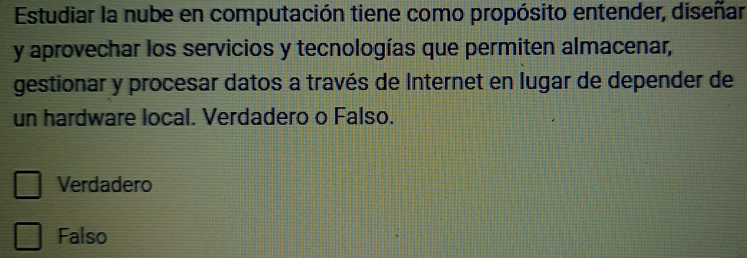 Estudiar la nube en computación tiene como propósito entender, diseñar
y aprovechar los servicios y tecnologías que permiten almacenar,
gestionar y procesar datos a través de Internet en lugar de depender de
un hardware local. Verdadero o Falso.
Verdadero
Falso