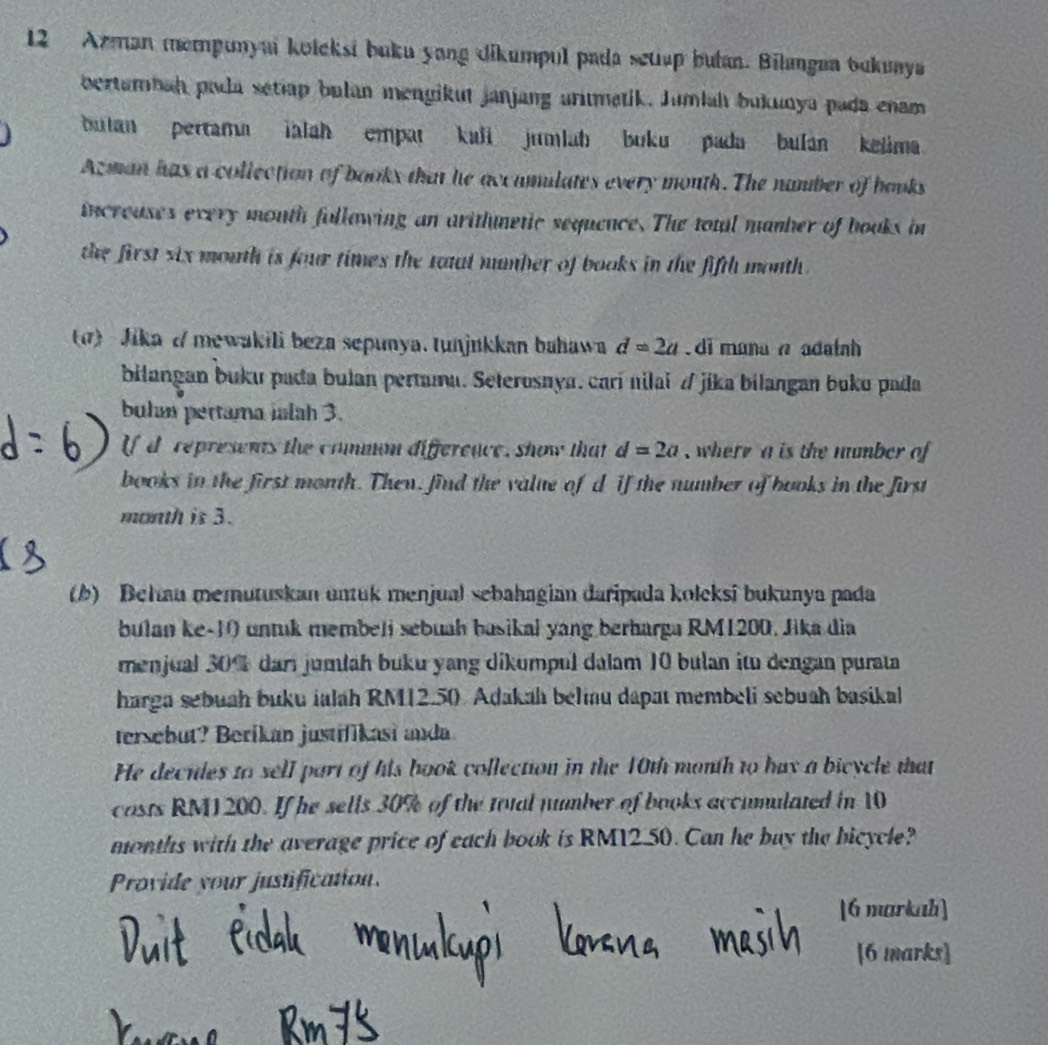 Azman mempunyai kołcksi buku yong dikumpul pada setiup butan. Bilangua bukunya 
bertambah pida setiap bulan mengikut janjang arumatik. Jumiah bukunya pada enam 
bulan pertama ialah empat kuli jumlah buku pada bulan kelima 
Azman has a collection of books that he accumilates every mouth. The number of hooks 
increuses every month follawing an arithnetic sequence. The total manber of books in 
the first six mouth is four times the tatl number of books in the fifth month . 
α) Jika d mewakili beza sepunya. tunjukkan bahawa d=2a. di munanadatnh 
bilangan buku pada bulan pertama. Seterosnya. carí nilai / jika bilangan buko pada 
bulan pertama ialah 3. 
If d represents the common difference, show that d=2a , where a is the number of 
books in the first month. Then, find the value of d if the number of books in the first 
month is 3. 
(b) Behau memutuskan untuk menjual sebahagian daripada kolcksi bukunya pada 
bulan ke- 10 untik membeli sebuah basikal yang berharga RM1200. Jika dia 
menjual 30% dar jumláh buku yang dikumpul dalam 10 bulan itu dengan purata 
harga sebuah buku ialah RM12.50. Adakah beliu dapat membeli sebuah basikal 
tersebut? Beríkan justifikasi anda 
He decides to sell part of his book collection in the 10th manth to hax a bicycle that 
casts RM1200. If he sells 30% of the total number of books accumulated in 10
months with the average price of each book is RM12.50. Can he buy the bicycle? 
Provide your justification. 
[6 markah] 
[6 marks]