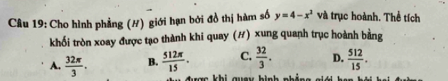 Cho hình phẳng (H) giới hạn bởi đồ thị hàm số y=4-x^2 và trục hoành. Thề tích
khối tròn xoay được tạo thành khi quay (#) xung quanh trục hoành bằng
A.  32π /3 . B.  512π /15 . C.  32/3 . D.  512/15 . 
được khi quay hình phẳng giới