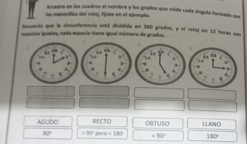 Arrastra en los cuadros el nombre y los grados que mide cada ángulo formado con 
las manecillas del reloj, fíjate en el ejemplo. 
Recuerda que la circunferencia está dividida en 360 grados, y el reloj en 12 horas con 
espacios iguales, cada espacio tiene igual número de grados. 
AGUDO RECTO OBTUSO LLANO
90° 90° pero <180° <90° 180°