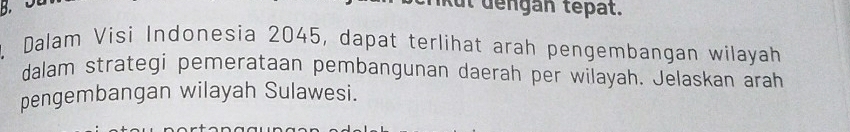 kut dengán tepat. 
Dalam Visi Indonesia 2045, dapat terlihat arah pengembangan wilayah 
dalam strategi pemerataan pembangunan daerah per wilayah. Jelaskan arah 
pengembangan wilayah Sulawesi.