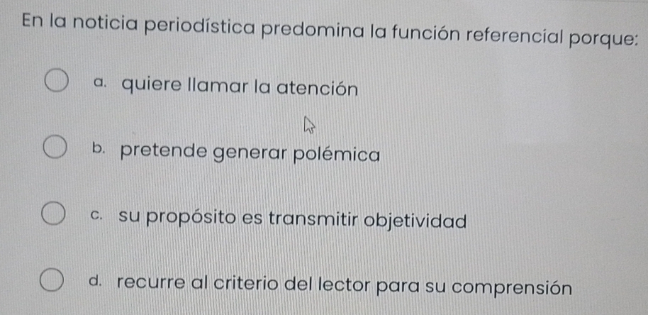 En la noticia periodística predomina la función referencial porque:
a. quiere llamar la atención
b. pretende generar polémica
c. su propósito es transmitir objetividad
d. recurre al criterio del lector para su comprensión