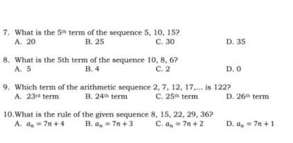 What is the 5^(th) term of the sequence 5, 10, 15? D. 35
A. 20 B. 25 C. 30
8. What is the 5th term of the sequence 10, 8, 6?
A. 5 B. 4 C. 2 D. 0
9. Which term of the arithmetic sequence 2, 7, 12, 17,... is 122?
A. 23^(nd) term B. 24^(th) term C. 25^(th) term D. 26^(th) term
10.What is the rule of the given sequence 8, 15, 22, 29, 36?
A. a_n=7n+4 B. a_n=7n+3 C. a_n=7n+2 D. a_n=7n+1