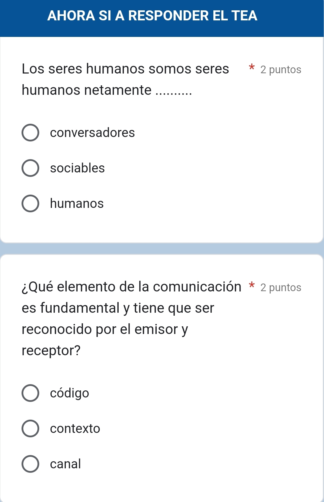 AHORA SI A RESPONDER EL TEA
Los seres humanos somos seres 2 puntos
humanos netamente_
conversadores
sociables
humanos
¿Qué elemento de la comunicación * 2 puntos
es fundamental y tiene que ser
reconocido por el emisor y
receptor?
código
contexto
canal