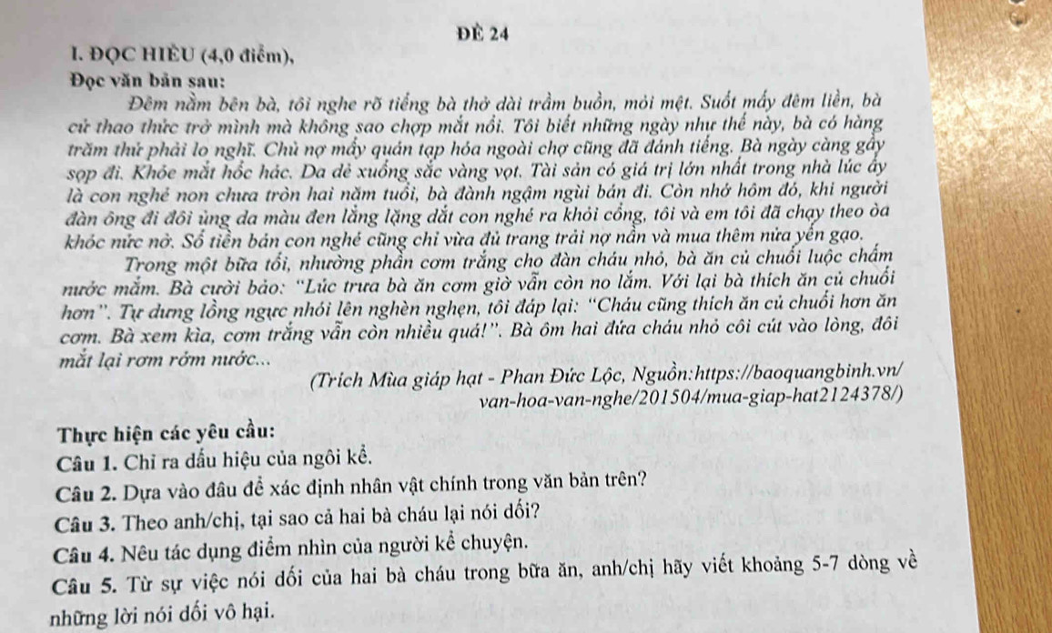 ĐE 24
I. ĐQC HIÈU (4,0 điểm),
Đọc văn bản sau:
Đêm nằm bên bà, tôi nghe rõ tiếng bà thở dài trầm buồn, mỏi mệt. Suốt mấy đêm liền, bà
cử thao thức trở mình mà không sao chợp mắt nổi. Tôi biết những ngày nhự thế này, bà có hàng
trăm thứ phải lo nghĩ. Chủ nợ mấy quán tạp hóa ngoài chợ cũng đã đánh tiếng. Bà ngày càng gây
sọp đi. Khỏe mắt hốc hác. Da dẻ xuống sắc vàng vọt. Tài sản có giá trị lớn nhất trong nhà lúc ấy
là con nghẻ non chưa tròn hai năm tuổi, bà đành ngậm ngùi bán đi. Còn nhớ hôm đó, khi người
đàn ông đi đôi ủng da màu đen lằng lặng dắt con nghé ra khỏi cổng, tôi và em tôi đã chạy theo òa
khóc nức nờ. Sổ tiền bán con nghé cũng chỉ vừa đủ trang trải nợ nẫn và mua thêm nửa yên gạo.
Trong một bữa tổi, nhường phần cơm trắng cho đàn cháu nhỏ, bà ăn củ chuối luộc chấm
mước mắm. Bà cười bảo: “Lúc trưa bà ăn cơm giờ vẫn còn no lắm. Với lại bà thích ăn củ chuối
hơn''. Tự dựng lồng ngực nhói lên nghèn nghẹn, tôi đáp lại: “Cháu cũng thích ăn củ chuối hơn ăn
cơm. Bà xem kìa, cơm trắng vẫn còn nhiều quá!''. Bà ôm hai đứa cháu nhỏ côi cút vào lòng, đôi
mắt lại rơm rớm nước...
(Trích Mùa giáp hạt - Phan Đức Lộc, Nguồn:https://baoquangbinh.vn/
van-hoa-van-nghe/201504/mua-giap-hat2124378/)
Thực hiện các yêu cầu:
Câu 1. Chỉ ra dấu hiệu của ngôi kể.
Câu 2. Dựa vào đâu để xác định nhân vật chính trong văn bản trên?
Câu 3. Theo anh/chị, tại sao cả hai bà cháu lại nói dối?
Câu 4. Nêu tác dụng điểm nhìn của người kể chuyện.
Câu 5. Từ sự việc nói dối của hai bà cháu trong bữa ăn, anh/chị hãy viết khoảng 5-7 dòng về
những lời nói dối vô hại.