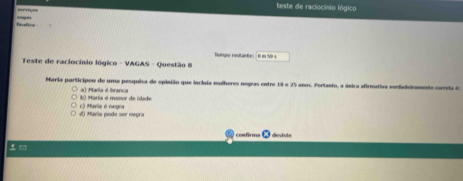 teste de raciocínio lógico
serviços
vagas
finadica
Tempo restante: @ m 59 s
Teste de raciocínio lógico - VAGAS - Questão 8
Maria participou de uma pesquisa de opinião que incluía mulheres negras entre 18 e 25 anos. Portanto, a única afirmativa verdadeiramente correta é:
a) Maria é branca
b) Maria é menor de idade
c) Maria é negra
d) Maria pode ser negra
confirma desiste
t