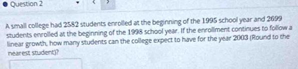 A small college had 2582 students enrolled at the beginning of the 1995 school year and 2699
students enrolled at the beginning of the 1998 school year. If the enrollment continues to follow a 
linear growth, how many students can the college expect to have for the year 2003 (Round to the 
nearest student)?