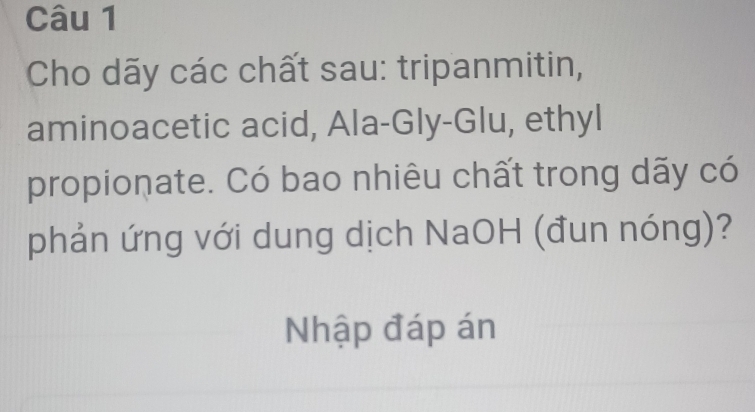 Cho dãy các chất sau: tripanmitin, 
aminoacetic acid, Ala-Gly-Glu, ethyl 
propionate. Có bao nhiêu chất trong dãy có 
phản ứng với dung dịch NaOH (đun nóng)? 
Nhập đáp án