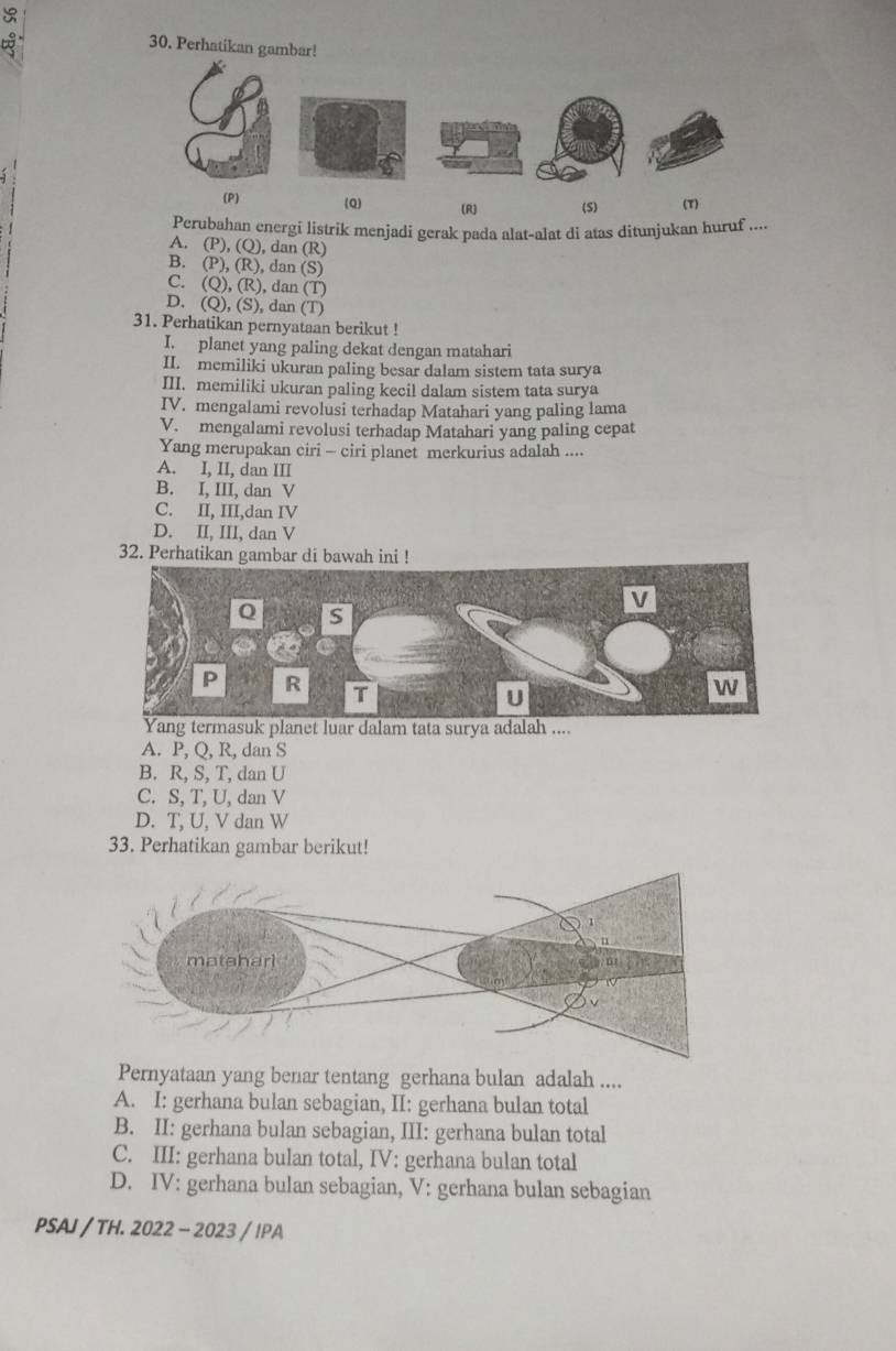 Perhatikan gambar!
(P) (Q) (R) (S) (T)
Perubahan energi listrik menjadi gerak pada alat-alat di atas ditunjukan huruf ....
A. (P), (Q), dan (R)
B. (P), (R), dan (S)
C. (Q), (R), dan (T)
D. (Q), (S), dan (T)
31. Perhatikan pernyataan berikut !
I. planet yang paling dekat dengan matahari
II. memiliki ukuran paling besar dalam sistem tata surya
III. memiliki ukuran paling kecil dalam sistem tata surya
IV. mengalami revolusi terhadap Matahari yang paling lama
V. mengalami revolusi terhadap Matahari yang paling cepat
Yang merupakan ciri - ciri planet merkurius adalah ....
A. I, II, dan III
B. I, III, dan V
C. II, III,dan IV
D. II, III, dan V
32. Perhatikan gambar di bawah ini !
rmasuk planet luar dalam tata surya adalah ....
A. P, Q, R, dan S
B. R, S, T, dan U
C. S, T, U, dan V
D. T, U, V dan W
33. Perhatikan gambar berikut!
Pernyataan yang benar tentang gerhana bulan adalah ....
A. I: gerhana bulan sebagian, II: gerhana bulan total
B. II: gerhana bulan sebagian, III: gerhana bulan total
C. III: gerhana bulan total, IV: gerhana bulan total
D. IV: gerhana bulan sebagian, V: gerhana bulan sebagian
PSAJ / TH. 2022 - 2023 / IPA