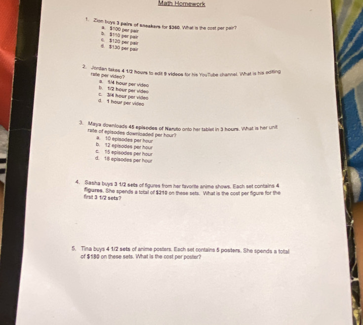 Math Homework
1. Zion buys 3 pairs of sneakers for $360. What is the cost per pair?
a. $100 per pair
b. $110 per pair
c. $120 per pair
d. $130 per pair
2. Jordan takes 4 1/2 hours to edit 9 videos for his YouTube channel. What is his editing
rate per video?
a. 1/4 hour per video
b. 1/2 hour per video
c. 3/4 hour per video
d. 1 hour per video
3. Maya downloads 45 episodes of Naruto onto her tablet in 3 hours. What is her unit
rate of episodes downloaded per hour?
a. 10 episodes per hour
b. 12 episodes per hour
c. 15 episodes per hour
d. 18 episodes per hour
4. Sasha buys 3 1/2 sets of figures from her favorite anime shows. Each set contains 4
figures. She spends a total of $210 on these sets. What is the cost per figure for the
first 3 1/2 sets?
5. Tina buys 4 1/2 sets of anime posters. Each set contains 5 posters. She spends a total
of $180 on these sets. What is the cost per poster?