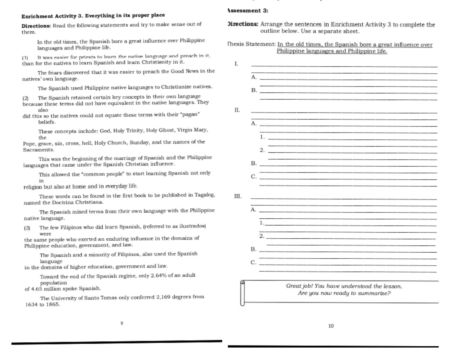 Assessment 3:
Enrichment Activity 3. Everything in its proper place
Directions: Read the following statements and try to make sense out of Directions: Arrange the sentences in Enrichment Activity 3 to complete the
them. outline below, Use a separate sheet.
In the old times, the Spanish bore a great influence over Philippine Thesis Statement: In the old times, the Spanish bore a great influence over
languages and Philippine life. Philippine languages and Philippine life.
(1) It was casier for priests to learn the native language and preach in it,
than for the natives to learn Spanish and learn Christianity in it._
I.
The friars discovered that it was easier to preach the Good News in the_
natives' own language.
A._
The Spanish used Philippine native languages to Christianize natives.
_
B._
(2) The Spanish retained certain key concepts in their own language_
because these terms did not have equivalent in the native languages. They
also II._
did this so the natives could not equate these terms with their “pagan”
beliefs .
_
A._
These concepts include: God, Holy Trinity, Holy Ghost, Virgin Mary,_
the 1._
Pope, grace, sin, cross, hell, Holy Church, Sunday, and the names of the_
Sacraments. 2._
This was the beginning of the marriage of Spanish and the Philippine_
languages that came under the Spanish Christian influence. B._
This allowed the “common people” to start learning Spanish not only
_
C._
in
religion but also at home and in everyday life.
_
These words can be found in the first book to be published in Tagalog, III._
_
named the Doctrina Christiana.
The Spanish mixed terms from their own language with the Philippine A._
native language.
_
_<
were
_
(3) The few Filipinos who did learn Spanish, (referred to as ilustrados)
the same people who exerted an enduring influence in the domains of_
2.
Philippine education, government, and law.
_
B._
_
The Spanish and a minority of Filipinos, also used the Spanish
language
C._
_
in the domains of higher education, government and law.
_
Toward the end of the Spanish regime, only 2.64% of an adult
population Great job! You have understood the lesson.
of 4.65 million spoke Spanish.
Are you now ready to summarize?
1634 to 1865.
_
The University of Santo Tomas only conferred 2,169 degrees from
9
10