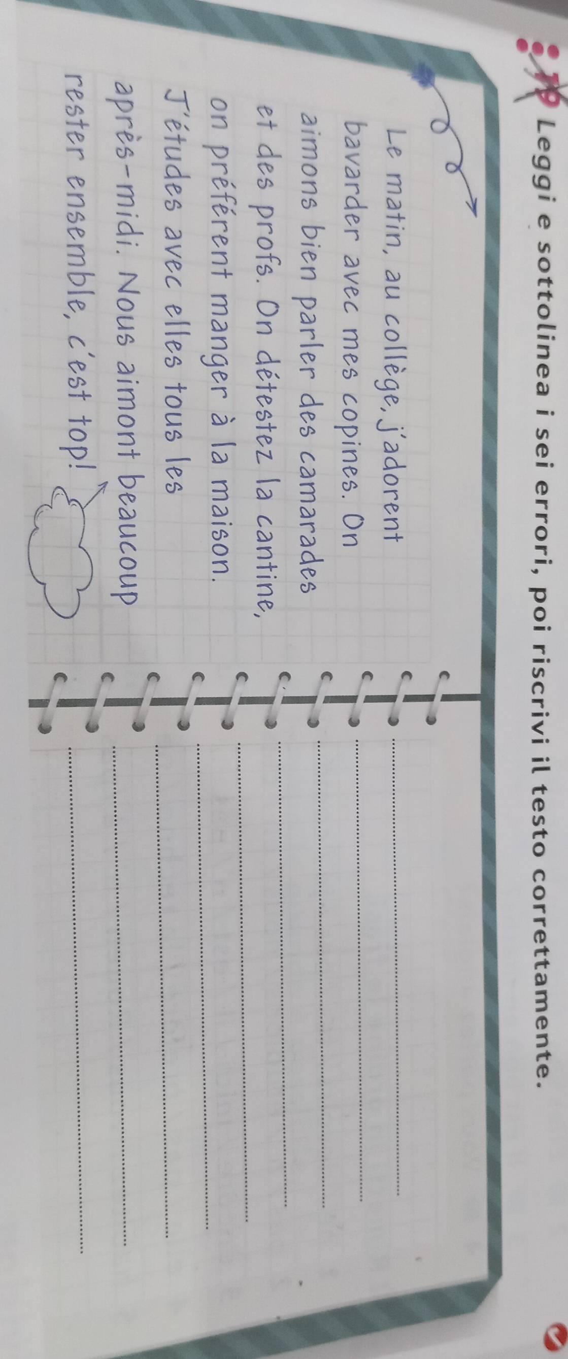 Leggi e sottolinea i sei errori, poi riscrivi il testo correttamente. 
Le matin, au collège, j'adorent_ 
C 
C 
_ 
_ 
bavarder avec mes copines. On 
_ 
aimons bien parler des camarades 
C 
_ 
et des profs. On détestez la cantine, 
C 
on préférent manger à la maison._ 
C 
J'études avec elles tous les_ 
après-midi. Nous aimont beaucoup_ 
rester ensemble, c'est top!_