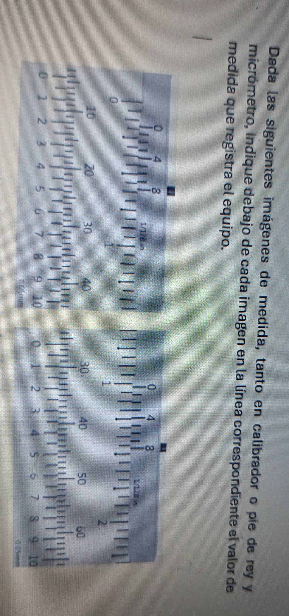 Dada las siguientes imágenes de medida, tanto en calibrador o pie de rey y 
micrómetro, indique debajo de cada imagen en la línea correspondiente el valor de 
medida que registra el equipo.
0 4 8
1/128 in.
1
2
30
40
50
60
1
0 1 2 3 4 5 6 7 3 9 10
0.05co