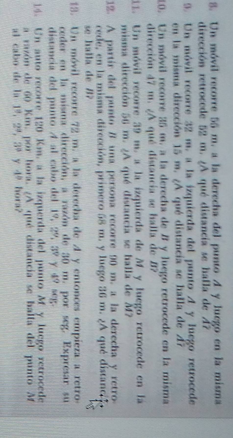 Un móvil recorre 55 m. a la derecha del punto A y luego en la misma 
dirección retrocede 52 m. ¿A qué distancia se halla de A? 
9. Un móvil recorre 32 m. a la izquierda del punto A y luego retrocede 
en la misma dirección 15 m. ¿A qué distancia se halla de A7
10. Un móvil recorre 35 m. a la derecha de B y luego retrocede en la misma 
dirección 47 m. ¿A qué distancia se halla de B? 
11. Un móvil recorre 39 m. a la izquierda de M y luego retrocede en la 
misma dirección 56 m. ¿A qué distancia se halla de M? 
12. A partir del punto #7 una persona recorre 90 m. a la derecha y retro 
rede, en la misma dirección, primero 58 m. y luego 36 m. ¿A qué distanc?? 
se halla de /? 
13. Un móvil recorre 72 m. a la derecha de A y entonces empieza a retro 
ceder en la misma dirección, a razón de 30 m. por seg. Expresar su 
distancia del punto A al cabo del 19, 29, 39 Y 49h)^circ , 
14. Un auto recorre 120 Km, a la izquerda del punto My luego retrocede 
a razón de 60 Km. por hora. (A qué distancia se halla del punto A 
al cabo de la 1^9, 2^3, 3^9y4^9 hora?