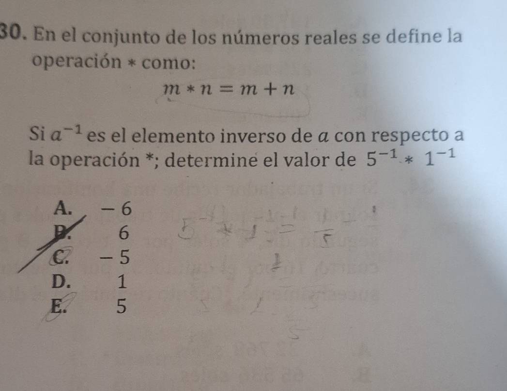 En el conjunto de los números reales se define la
operación * como:
m*n=m+n
Si a^(-1) es el elemento inverso de α con respecto a
la operación *; determine el valor de 5^(-1)*1^(-1)
A. - 6
D. 6
C. - 5
D. 1
E. 5