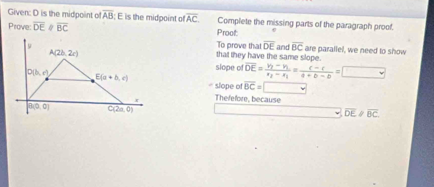 Given: D is the midpoint of overline AB E is the midpoint of overline AC. Complete the missing parts of the paragraph proof.
Prove: overline DE//overline BC Proof:
To prove that overline DE and overline BC are parallel, we need to show
that they have the same slope.
slope of overline DE=frac y_2-y_1x_2-x_1= (c-c)/a+b-b =□
slope of overline BC=□
Therefore, because
overline DEparallel overline BC,