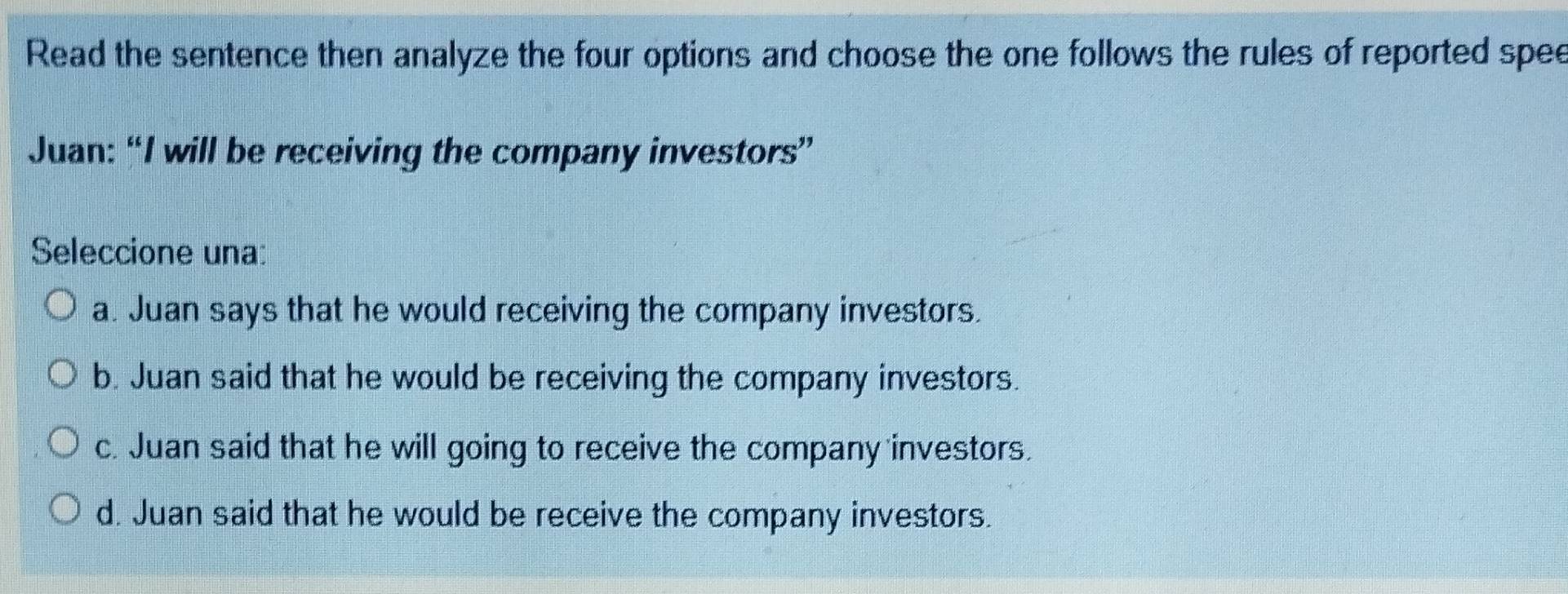 Read the sentence then analyze the four options and choose the one follows the rules of reported spee
Juan: “I will be receiving the company investors”
Seleccione una:
a. Juan says that he would receiving the company investors.
b. Juan said that he would be receiving the company investors.
c. Juan said that he will going to receive the company investors.
d. Juan said that he would be receive the company investors.