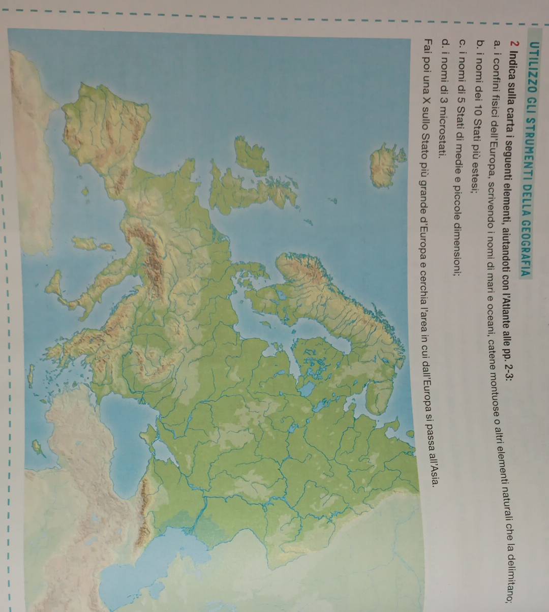 UTILIZZO GLI STRUMENTI DELLA GEOGRAFIA 
2 Indica sulla carta i seguenti elementi, aiutandoti con l'Atlante alle pp. 2-3 : 
a. i confini fisici dell’Europa, scrivendo i nomi di mari e oceani, catene montuose o altri elementi naturali che la delimitano; 
b. i nomi dei 10 Stati più estesi; 
c. i nomi di 5 Stati di medie e piccole dimensioni; 
d. i nomi di 3 microstati. 
pa si passa all'Asia