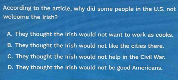 According to the article, why did some people in the U.S. not
welcome the Irish?
A. They thought the Irish would not want to work as cooks.
B. They thought the Irish would not like the cities there.
C. They thought the Irish would not help in the Civil War.
D. They thought the Irish would not be good Americans.