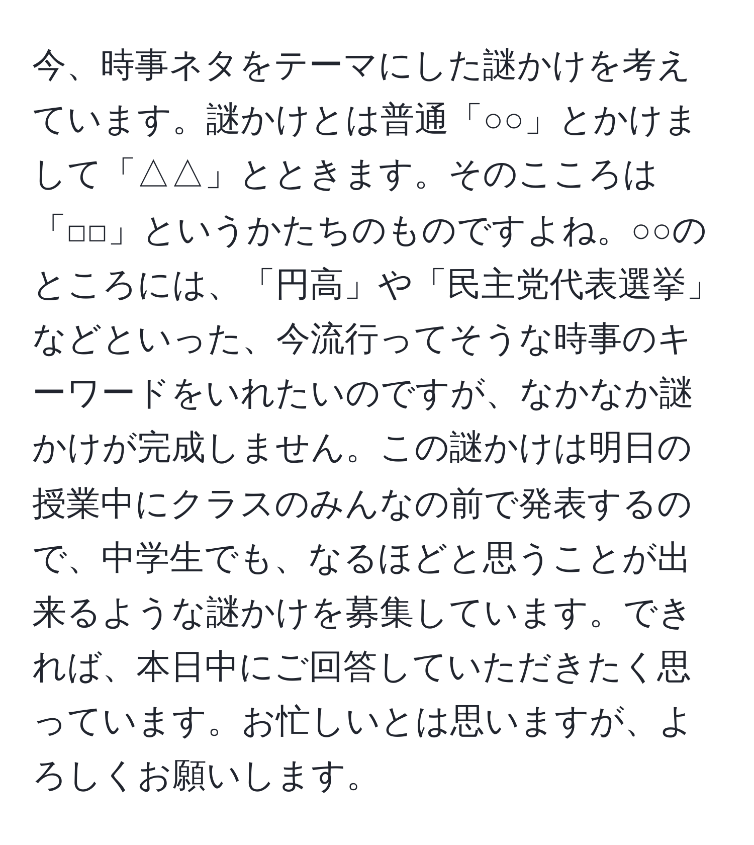 今、時事ネタをテーマにした謎かけを考えています。謎かけとは普通「○○」とかけまして「△△」とときます。そのこころは「□□」というかたちのものですよね。○○のところには、「円高」や「民主党代表選挙」などといった、今流行ってそうな時事のキーワードをいれたいのですが、なかなか謎かけが完成しません。この謎かけは明日の授業中にクラスのみんなの前で発表するので、中学生でも、なるほどと思うことが出来るような謎かけを募集しています。できれば、本日中にご回答していただきたく思っています。お忙しいとは思いますが、よろしくお願いします。