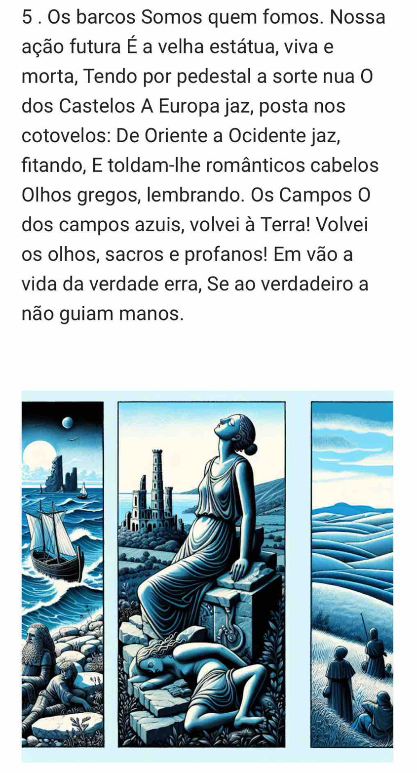 5 . Os barcos Somos quem fomos. Nossa 
fução futura É a velha estátua, viva e 
morta, Tendo por pedestal a sorte nua O 
dos Castelos A Europa jaz, posta nos 
cotovelos: De Oriente a Ocidente jaz, 
fitando, E toldam-lhe românticos cabelos 
Olhos gregos, lembrando. Os Campos O 
dos campos azuis, volvei à Terra! Volvei 
os olhos, sacros e profanos! Em vão a 
vida da verdade erra, Se ao verdadeiro a 
não guiam manos.