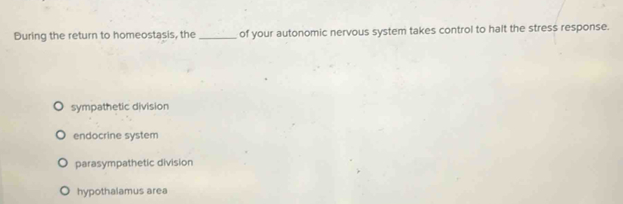 During the return to homeostasis, the _of your autonomic nervous system takes control to halt the stress response.
sympathetic division
endocrine system
parasympathetic division
hypothalamus area