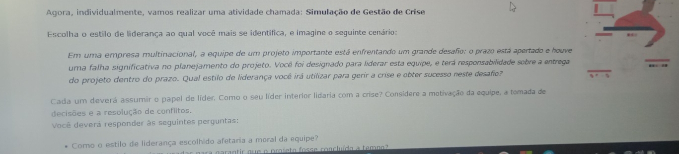 Agora, individualmente, vamos realizar uma atividade chamada: Simulação de Gestão de Crise 
Escolha o estilo de liderança ao qual você mais se identifica, e imagine o seguinte cenário: 
Em uma empresa multinacional, a equipe de um projeto importante está enfrentando um grande desafio: o prazo está apertado e houve 
uma falha significativa no planejamento do projeto. Você foi designado para liderar esta equipe, e terá responsabilidade sobre a entrega 
do projeto dentro do prazo. Qual estilo de liderança você irá utilizar para gerir a crise e obter sucesso neste desafio? 
Cada um devera assumir o papel de líder. Como o seu líder interior lidaria com a crise? Considere a motivação da equipe, a tomada de 
decisões e a resolução de conflitos. 
Você deverá responder às seguintes perguntas: 
Como o estilo de liderança escolhido afetaria a moral da equipe? 
ara garantir que o proieto fosse concluído a tempo?