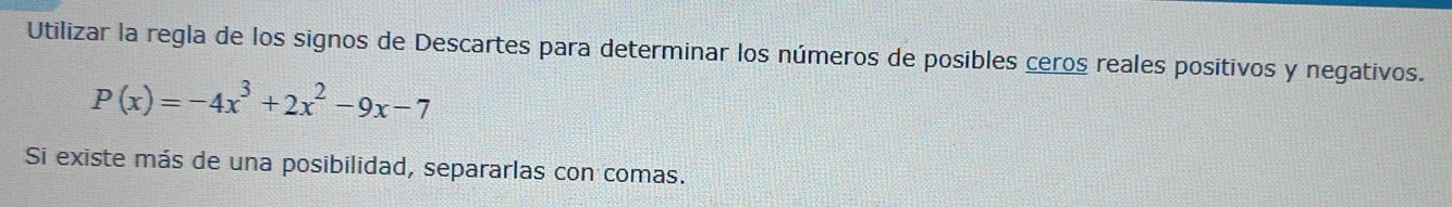 Utilizar la regla de los signos de Descartes para determinar los números de posibles ceros reales positivos y negativos.
P(x)=-4x^3+2x^2-9x-7
Si existe más de una posibilidad, separarlas con comas.