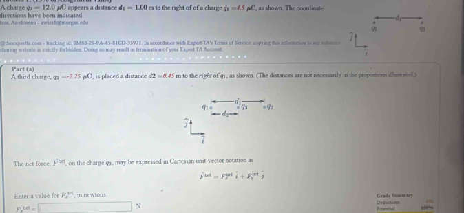 A charge q_2=12.0mu C appears a distance d_1=1.00m to the right of of a charge q_1=4.5mu C
directions have been indicated. ', as shown. The coordinate 
d 
Issa, Awehwenu - awiss1@morgan.edu . 
91 
@theexpertta.com - tracking id: 2M68-29-9A-45-81CD-35971. In accordance with Expert TA's Terms of Service. copying this information to any sulutions 
sharing website is strictly forbidden. Doing so may result in termination of your Expert TA Accosst 
7 
Part (a) 
A third charge, varphi _3=-2.25mu C , is placed a distance d2=0.45m to the right of q₁ , as shown. (The distances are not necessarily in the proportions illustrated.)
q_1= 93 092
d_2
j 
1 
The net force, F^(thet) ', on the charge q3, may be expressed in Cartesian unit-vector notation as
vector F^(net)=F_2^(nd)i+F_y^(nd)j
Enter a value for F_2^(0/4) , in newtons Grade Summary 
Deductions
F_x^(net)=□ N Potestial 100%