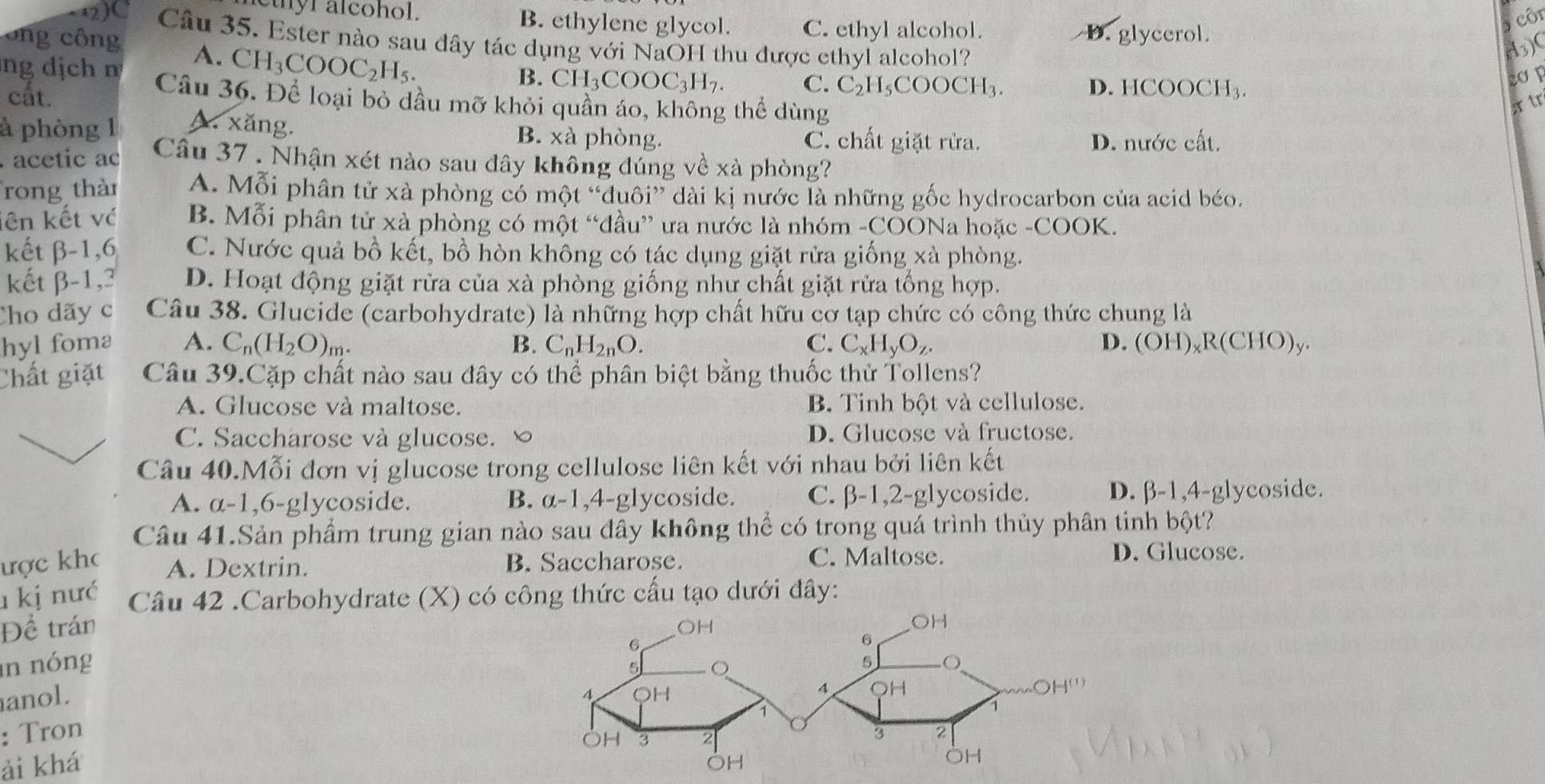 thyr alcohol. B. ethylene glycol. C. ethyl alcohol.
D. glycerol. côi
2)C Câu 35. Ester nào sau dây tác dụng với NaOH thu được ethyl alcohol?
ô ng công A. CH_3COOC_2H_5.
H3)(
B. CH_3COOC_3H_7. C. C_2H_5COOCH_3. D. HCOOCH_3.
ng dịch n Câu 36. Để loại bỏ dầu mỡ khỏi quần áo, không thể dùng
cất.
r tr
à phòng 1 A. xăng. B. xà phòng. C. chất giặt rửa.
D. nước cất.
acetic ac Câu 37 . Nhận xét nào sau đây không đúng về xà phòng?
rong thàn A. Mỗi phân tử xà phòng có một “đduôi” dài kị nước là những gốc hydrocarbon của acid béo.
lên kết về B. Mỗi phân tử xà phòng có một “đầu” ưa nước là nhóm -COONa hoặc -COOK.
kết β-1,6 C. Nước quả bồ kết, bồ hòn không có tác dụng giặt rửa giống xà phòng.
kết β-1,3 D. Hoạt động giặt rửa của xà phòng giống như chất giặt rửa tống hợp.
Cho dãy c Câu 38. Glucide (carbohydrate) là những hợp chất hữu cơ tạp chức có công thức chung là
hyl foma A. C_n(H_2O)_m. B. C_nH_2nO. C. C_xH_yO_z. D. (OH)_xR(CHO)
Chất giặt Câu 39.Cặp chất nào sau đây có thể phân biệt bằng thuốc thử Tollens?
A. Glucose và maltose. B. Tinh bột và cellulose.
C. Saccharose và glucose. ∞ D. Glucose và fructose.
Câu 40.Mỗi đơn vị glucose trong cellulose liên kết với nhau bởi liên kết
A. a-1,6-glycoside. B. alpha -1,4- glycoside. C. beta -1,2-g lycoside. D. β-1,4-glycoside.
Câu 41.Sản phẩm trung gian nào sau đây không thể có trong quá trình thủy phân tinh bột?
ược kho A. Dextrin. B. Saccharose. C. Maltose.
D. Glucose.
1 kị nưć Câu 42 .Carbohydrate (X) có công thức cấu tạo dưới đây:
Để trán 
n nóng
anol. 
: Tron 
ải khá