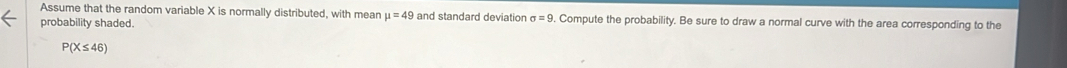 Assume that the random variable X is normally distributed, with mean mu =49 and standard deviation sigma =9. Compute the probability. Be sure to draw a normal curve with the area corresponding to the 
probability shaded.
P(X≤ 46)