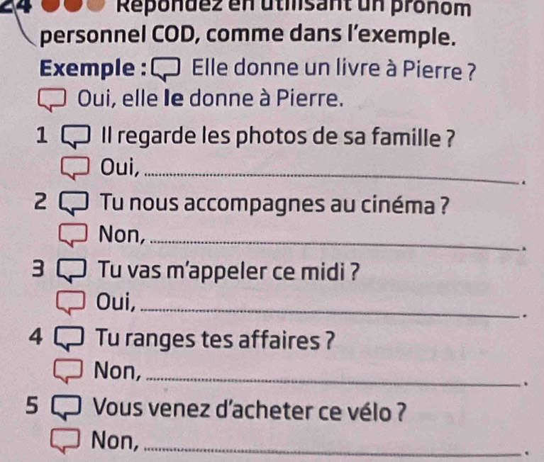 Repondez en utisant un pronom 
personnel COD, comme dans l’exemple. 
Exemple : € Elle donne un livre à Pierre ? 
Oui, elle le donne à Pierre. 
1 ll regarde les photos de sa famille ? 
Oui,_ 
. 
2 Tu nous accompagnes au cinéma ? 
Non,_ 
. 
3 Tu vas m'appeler ce midi ? 
Oui,_ 
. 
4 Tu ranges tes affaires ? 
Non,_ 
. 
5 Vous venez d'acheter ce vélo ? 
Non, _.