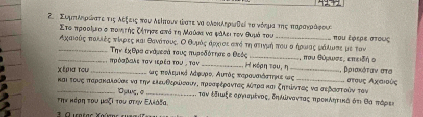 Συμπλδηρώστεατιςολέξειςαπου λείπουν ώστε να ολοκληρωθεί το νόημαατηςαπαρανγραάίφους
Στοαπροοοίμιο ο ποιητής ζήτησεααπό τη Μούσα να ψάλει τον θυμό του ποU ἐφερε σTοUς
_Αχαιούς αποολΜλξςαπίκρεςς και θανάτους. Ο θυμόςαάρχισε από τη στιγμή που σ ήρωας μάίλωνσει με τον
Την ἐχθρα ανάμεσά τους πυροδότησε ο θεός _, που θύμωσε, επειδη ο
_πρόσβαλε τον ιερέα του , τον _Η κόρη του, η , βριακόταν στα
χέρια του_ ως πολεμικό λάφυρο. Αυτός παρουσιάστηκε ως_ _στους Αχαιούς
_και τους παρακαλούσε να την ελευθερώσουν, προσφέροντας λύτραακαι ζητώντας να σεβαστούν τον
Όμως, ο _τον ἐδιωξε οργισμένος, δηλώνοντας προκλητικά ότι θα πάρει
την κόρη του μαζί του στην Ελλάδα.
3 O usataς Χούans su r