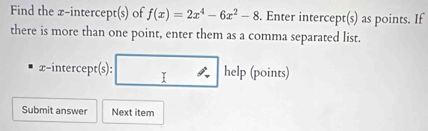 Find the x-intercept(s) of f(x)=2x^4-6x^2-8. Enter intercept(s) as points. If 
there is more than one point, enter them as a comma separated list.
x -interce Dt(s) : □ he lp (points) 
Submit answer Next item