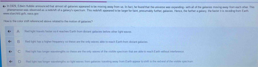 In 1929, Edwin Hubble announced that almost all galaxies appeared to be moving away from us. In fact, he found that the universe was expanding - with all of the galaxies moving away from each other. This
phenomenon was observed as a redshift of a galaxy's spectrum. This redshift appeared to be larger for faint, presumably further, galaxies. Hence, the farther a galaxy, the faster it is receding from Earth.
www.starchild.gsfc.nasa.gov
How is the color shift referenced above related to the motion of galaxies?
A Red light travels faster so it reaches Earth from distant galaxies before other lightwaves.
B Red light has a higher frequency so these are the only waves able to reach Earth from distant galaxies.
C Red light has longer wavelengths so these are the only waves of the visible spectrum that are able to reach Earth without interference.
Red light has longer wavelengths so light waves from galaxies traveling away from Earth appear to shift to the red end of the visible spectrum