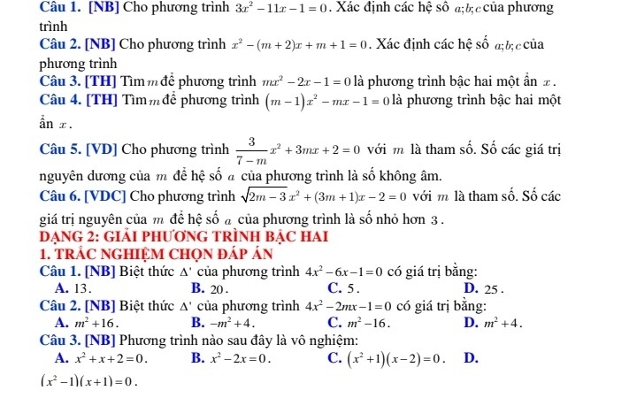 [NB] Cho phương trình 3x^2-11x-1=0. Xác định các hệ số a;bị c của phương
trình
Câu 2. [NB] Cho phương trình x^2-(m+2)x+m+1=0. Xác định các hệ số a; bị c của
phương trình
Câu 3. [TH] Tìm m để phương trình mx^2-2x-1=0 là phương trình bậc hai một ẩn x .
Câu 4. [TH] Tìmm để phương trình (m-1)x^2-mx-1=0 là phương trình bậc hai một
ẫn x .
Câu 5. [VD] Cho phương trình  3/7-m x^2+3mx+2=0 với m là tham số. Số các giá trị
nguyên dương của m để hệ số ã của phương trình là số không âm.
Câu 6. [VDC] Cho phương trình sqrt(2m-3)x^2+(3m+1)x-2=0 với m là tham số. Số các
giá trị nguyên của m để hệ số a của phương trình là số nhỏ hơn 3 .
DẠNG 2: GIẢI PHƯơNG TRÌNH BẠC HAI
1. TRẢC NGHIỆM CHQN ĐÁP ÁN
Câu 1. [NB] Biệt thức △ ' của phương trình 4x^2-6x-1=0 có giá trị bằng:
A. 13. B. 20 . C. 5 . D. 25 .
Câu 2. [NB] Biệt thức △ ' của phương trình 4x^2-2mx-1=0 có giá trị bằng:
A. m^2+16. B. -m^2+4. C. m^2-16. D. m^2+4.
Câu 3. [NB] Phương trình nào sau đây là vô nghiệm:
A. x^2+x+2=0. B. x^2-2x=0. C. (x^2+1)(x-2)=0. D.
(x^2-1)(x+1)=0.