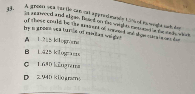 A green sea turtle can eat approximately 1.5% of its weight each day
in seaweed and algae. Based on the weights measured in the study, which
of these could be the amount of seaweed and algae eaten in one day
by a green sea turtle of median weight?
A 1.215 kilograms
B 1.425 kilograms
C 1.680 kilograms
D 2.940 kilograms