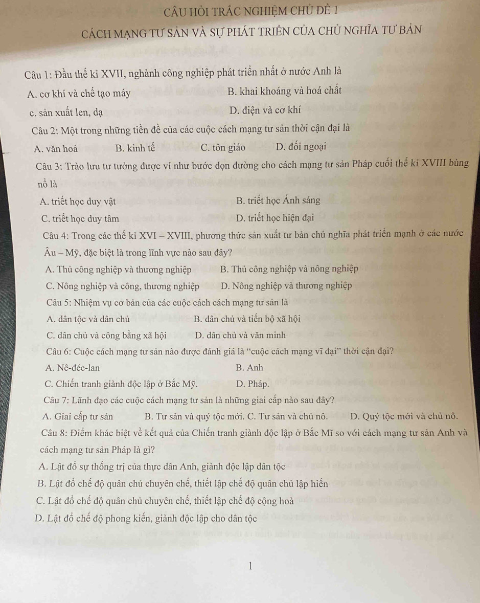 CÂU HỏI TRÁC NGHIỆM CHỦ ĐÊ 1
cách mạnG tư sản và sự phát triên của chủ nghĩa tư bản
Câu 1: Đầu thế kỉ XVII, nghành công nghiệp phát triển nhất ở nước Anh là
A. cơ khí và chế tạo máy B. khai khoáng và hoá chất
c. sản xuất len, dạ D. điện và cơ khí
Câu 2: Một trong những tiền đề của các cuộc cách mạng tư sản thời cận đại là
A. văn hoá B. kinh tế C. tôn giáo D. đối ngoại
Câu 3: Trào lưu tư tưởng được ví như bước dọn đường cho cách mạng tư sản Pháp cuối thế ki XVIII bùng
nồ là
A. triết học duy vật B. triết học Ánh sáng
C. triết học duy tâm D. triết học hiện đại
Câu 4: Trong các thế kỉ XVI - XVIII, phương thức sản xuất tư bản chủ nghĩa phát triển mạnh ở các nước
Âu - Mỹ, đặc biệt là trong lĩnh vực nào sau đây?
A. Thủ công nghiệp và thương nghiệp B. Thủ công nghiệp và nông nghiệp
C. Nông nghiệp và công, thương nghiệp D. Nông nghiệp và thương nghiệp
Câu 5: Nhiệm vụ cơ bản của các cuộc cách cách mạng tư sản là
A. dân tộc và dân chủ B. dân chủ và tiến bộ xã hội
C. dân chủ và công bằng xã hội D. dân chủ và văn minh
Câu 6: Cuộc cách mạng tư sản nào được đánh giá là “cuộc cách mạng vĩ đại” thời cận đại?
A. Nê-đéc-lan B. Anh
C. Chiến tranh giành độc lập ở Bắc Mỹ. D. Pháp.
Câu 7: Lãnh đạo các cuộc cách mạng tư sản là những giai cấp nào sau đây?
A. Giai cấp tư sản B. Tư sản và quý tộc mới. C. Tư sản và chủ nô. D. Quý tộc mới và chủ nô.
Câu 8: Điểm khác biệt về kết quả của Chiến tranh giành độc lập ở Bắc Mĩ so với cách mạng tư sản Anh và
cách mạng tư sản Pháp là gì?
A. Lật đổ sự thống trị của thực dân Anh, giành độc lập dân tộc
B. Lật đổ chế độ quân chủ chuyên chế, thiết lập chế độ quân chủ lập hiến
C. Lật đồ chế độ quân chủ chuyên chế, thiết lập chế độ cộng hoà
D. Lật đổ chế độ phong kiến, giành độc lập cho dân tộc