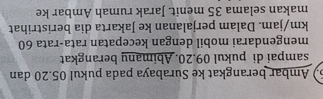 6.) Ambar berangkat ke Surabaya pada pukul 05.20 dan 
sampai di pukul 09.20. Abimany berangkat 
mengendarai mobil dengan kecepatan rata-rata 60
km/jam. Dalam perjalanan ke Jakarta dia beristrihat 
makan selama 35 menit. Jarak rumah Ambar ke