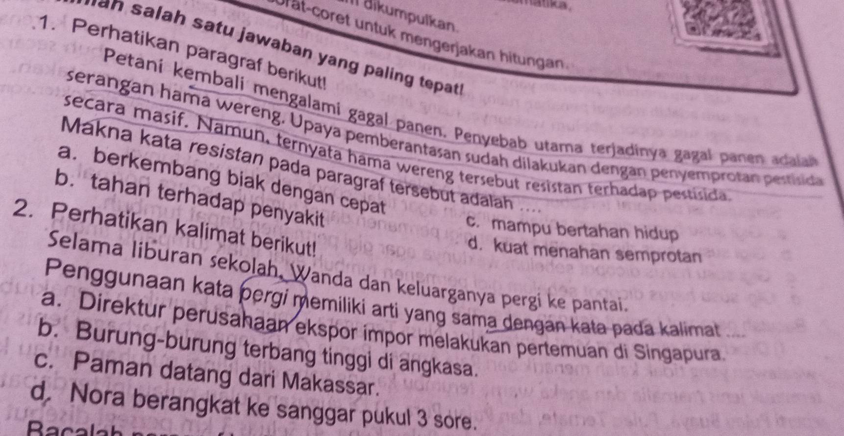 amatka .
Il dikumpulkan.
rat-coret un tuk mengerjakan hitungan
a s a ah satu jawaban yang paling tepat.
1. Perhatikan paragraf berikut!
Petani kembali mengalami gagal panen. Penyebab utama terjadinya gagal panen adala
serangan hama wereng. Upaya pemberantasan sudah dilakukan dengan penyemprotan pestisda
secara masif. Namun, ternyata hama wereng tersebut resistan terhadap pestisida
Makna kata resistan pada paragraf tersebut adalah ..
a. berkembang bjak dengan cepat
b. tahan terhadap penyakit
2. Perhatikan kalimat berikut!
c. mampu bertahan hidup
d. kuat menahan semprotan
Selama liburan sekolah, Wanda dan keluarganya pergi ke pantai.
Penggunaan kata pergi memiliki arti yang sama dengan kata pada kalimat a
a. Direktur perusahaan ekspor impor melakukan pertemuan di Singapura.
b. Burung-burung terbang tinggi di angkasa.
c. Paman datang dari Makassar.
d. Nora berangkat ke sanggar pukul 3 sore.