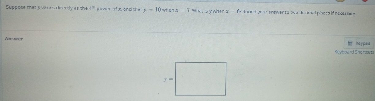 Suppose that y varies directly as the 4^(th) power of x, and that y=10 when x=7. What is y when x=6? Round your answer to two decimal places if necessary. 
Answer Keypad 
Keyboard Shortcuts