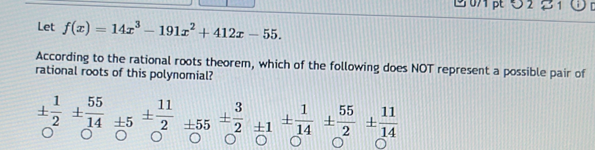 2 21 
Let f(x)=14x^3-191x^2+412x-55. 
According to the rational roots theorem, which of the following does NOT represent a possible pair of 
rational roots of this polynomial?
±  1/2 ±  55/14 ± 5±  11/2 =55±  3/2 ± 1±  1/14 ±  55/2 ±  11/14 