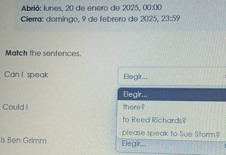 Abrió: lunes, 20 de enero de 2025, 00:00 
Cierra: domingo, 9 de febrero de 2025, 23:59 
Match the sentences. 
Can I speak Elegir... 
Elegir... 
Could I there? 
to Reed Richards? 
please speak to Sue Storm? 
Is Ben Grimm Elegir...