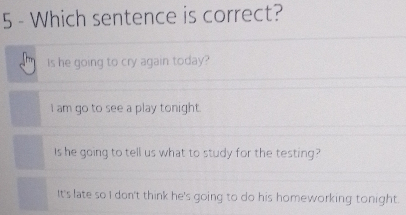 Which sentence is correct?
Is he going to cry again today?
I am go to see a play tonight.
Is he going to tell us what to study for the testing?
It's late so I don't think he's going to do his homeworking tonight.