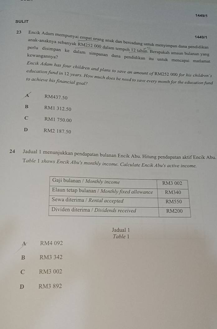 1449/1
SULIT
1449/1
23 Encik Adam mempunyai empat orang anak dan bercadang untuk menyimpan dana pendidikan
anak-anaknya sebanyak RM252 000 dalam tempoh 12 tahún. Berapakah amaun bulanan yang
perlu disimpan ke dalam simpanan dana pendidikan itu untuk mencapai matlamat
kewangannya?
Encik Adam has four children and plans to save an amount of RM252 000 for his children's
education fund in 12 years. How much does he need to save every month for the education fund
to achieve his financial goal?
RM437.50
B RM1 312.50
C RM1 750.00
D RM2 187.50
24 Jadual 1 menunjukkan pendapatan bulanan Encik Abu. Hitung pendapatan aktif Encik Abu.
Table 1 shows Encik Abu's monthly income. Calculate Encik Abu's active income.
Jadual 1
Table 1
A RM4 092
B RM3 342
C RM3 002
D RM3 892