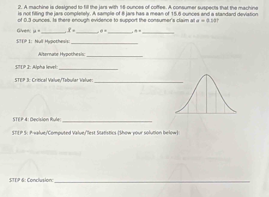 A machine is designed to fill the jars with 16 ounces of coffee. A consumer suspects that the machine 
is not filling the jars completely. A sample of 8 jars has a mean of 15.6 ounces and a standard deviation 
of 0.3 ounces. Is there enough evidence to support the consumer's claim at alpha =0.10
Given: mu = _ overline X= _ a sigma = _ n= _ 
STEP 1: Null Hypothesis:_ 
Alternate Hypothesis:_ 
STEP 2: Alpha level:_ 
STEP 3: Critical Value/Tabular Value:_ 
STEP 4: Decision Rule: 
_ 
STEP 5: P-value/Computed Value/Test Statistics (Show your solution below): 
STEP 6: Conclusion:_