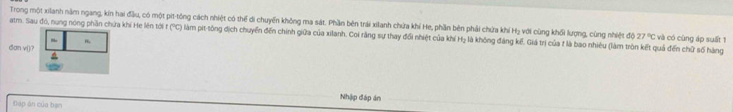 Trong một xilanh năm ngang, kín hai đầu, có một pit-tông cách nhiệt có thể di chuyến không ma sát. Phần bên trái xilanh chứa khí He, phần bên phải chứa khí H₂ với cùng khối lượng, cùng nhiệt độ 
atm. Sau đó, nung nóng phần chứa khí He lên tới t (°C) làm pit-tông dịch chuyển đến chính giữa của xilanh. Coi rằng sự thay đổi nhiệt của khí H₂ là không đảng kế. Giá trị của t là bao nhiêu (làm tròn kết quả đến chữ số hàng 27°C và có cùng áp suất 1 
Ho H。 
đơn ví)? 
Nhập đáp án 
Đáp án của bạn