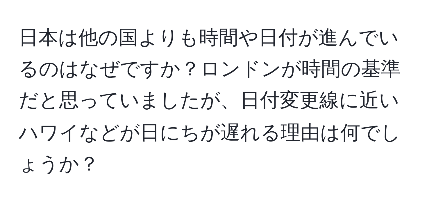 日本は他の国よりも時間や日付が進んでいるのはなぜですか？ロンドンが時間の基準だと思っていましたが、日付変更線に近いハワイなどが日にちが遅れる理由は何でしょうか？